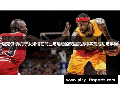 迈克尔·乔丹子女如何在商业与运动的双重挑战中实现成功与平衡