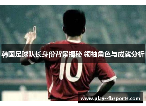 韩国足球队长身份背景揭秘 领袖角色与成就分析 韩国足球队长身份背景揭秘 领袖角色与成就分析