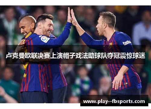 卢克曼欧联决赛上演帽子戏法助球队夺冠震惊球迷