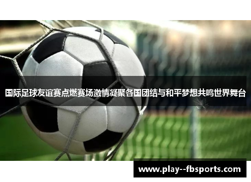 国际足球友谊赛点燃赛场激情凝聚各国团结与和平梦想共鸣世界舞台