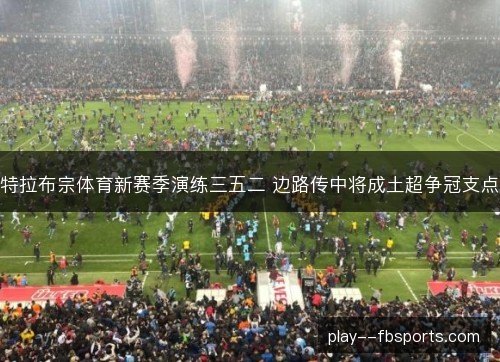 特拉布宗体育新赛季演练三五二 边路传中将成土超争冠支点 特拉布宗体育新赛季演练三五二 边路传中将成土超争冠支点